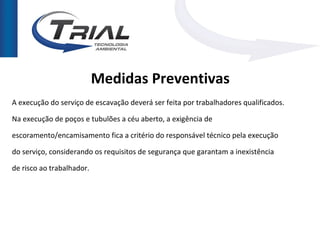 Medidas Preventivas
A execução do serviço de escavação deverá ser feita por trabalhadores qualificados.

Na execução de poços e tubulões a céu aberto, a exigência de

escoramento/encamisamento fica a critério do responsável técnico pela execução

do serviço, considerando os requisitos de segurança que garantam a inexistência

de risco ao trabalhador.
 