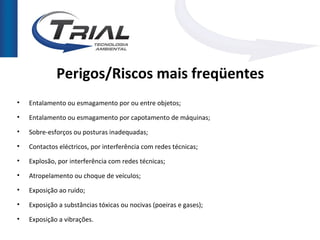 Perigos/Riscos mais freqüentes
•   Entalamento ou esmagamento por ou entre objetos;
•   Entalamento ou esmagamento por capotamento de máquinas;
•   Sobre-esforços ou posturas inadequadas;
•   Contactos eléctricos, por interferência com redes técnicas;
•   Explosão, por interferência com redes técnicas;
•   Atropelamento ou choque de veículos;
•   Exposição ao ruído;
•   Exposição a substâncias tóxicas ou nocivas (poeiras e gases);
•   Exposição a vibrações.
 