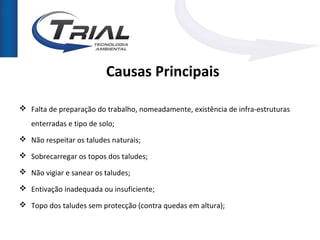 Causas Principais

 Falta de preparação do trabalho, nomeadamente, existência de infra-estruturas
   enterradas e tipo de solo;
 Não respeitar os taludes naturais;

 Sobrecarregar os topos dos taludes;

 Não vigiar e sanear os taludes;

 Entivação inadequada ou insuficiente;

 Topo dos taludes sem protecção (contra quedas em altura);
 