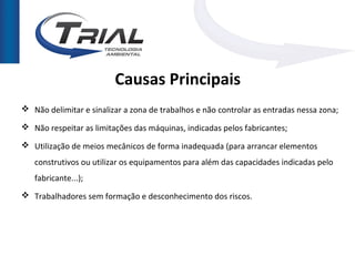Causas Principais
 Não delimitar e sinalizar a zona de trabalhos e não controlar as entradas nessa zona;

 Não respeitar as limitações das máquinas, indicadas pelos fabricantes;

 Utilização de meios mecânicos de forma inadequada (para arrancar elementos
   construtivos ou utilizar os equipamentos para além das capacidades indicadas pelo
   fabricante...);
 Trabalhadores sem formação e desconhecimento dos riscos.
 