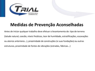 Medidas de Prevenção Aconselhadas
Antes de iniciar qualquer trabalho deve efetuar o levantamento de: tipo de terreno

(talude natural, coesão, níveis freáticos, teor de humildade, estratificações, escavações

ou aterros anteriores...), proximidade de construções (e suas fundações) ou outras

estruturas, proximidade de fontes de vibrações (estradas, fábricas...)
 