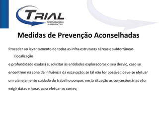 Medidas de Prevenção Aconselhadas
Proceder ao levantamento de todas as infra-estruturas aéreas e subterrâneas
   (localização

e profundidade exatas) e, solicitar às entidades exploradoras o seu desvio, caso se

encontrem na zona de influência da escavação; se tal não for possível, deve-se efetuar

um planejamento cuidado do trabalho porque, nesta situação as concessionárias vão

exigir datas e horas para efetuar os cortes;
 