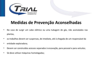 Medidas de Prevenção Aconselhadas
•   No caso de surgir um cabo elétrico ou uma tubagem de gás, não assinalados nas
    plantas,
•   os trabalhos devem ser suspensos, de imediato, até à chegada de um responsável da
•   entidade exploradora;
•   Devem ser construídos acessos separados à escavação, para pessoal e para veículos;

•   Só deve utilizar máquinas homologadas;
 