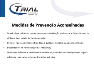 Medidas de Prevenção Aconselhadas
•   Os veículos e máquinas usados devem ter a sinalização luminosa e acústica de marcha
•   atrás em bom estado de funcionamento;
•   Deve ser rigorosamente proibido todo e qualquer trabalho ou a permanência de
•   trabalhadores no raio de acção das máquinas;
•   Devem ser definidos e devidamente sinalizados, caminhos de circulação com largura

•   suficiente para evitar o choque frontal de veículos;
 