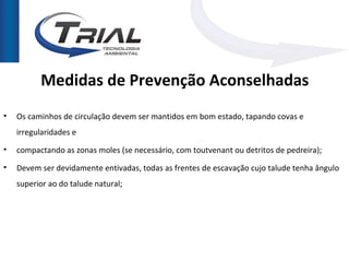 Medidas de Prevenção Aconselhadas
•   Os caminhos de circulação devem ser mantidos em bom estado, tapando covas e
    irregularidades e
•   compactando as zonas moles (se necessário, com toutvenant ou detritos de pedreira);
•   Devem ser devidamente entivadas, todas as frentes de escavação cujo talude tenha ângulo
    superior ao do talude natural;
 