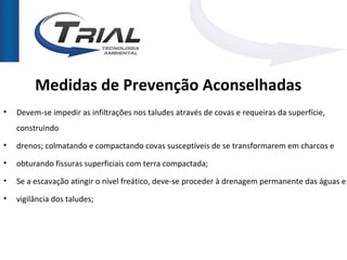 Medidas de Prevenção Aconselhadas
•   Devem-se impedir as infiltrações nos taludes através de covas e requeiras da superfície,
    construindo
•   drenos; colmatando e compactando covas susceptíveis de se transformarem em charcos e
•   obturando fissuras superficiais com terra compactada;
•   Se a escavação atingir o nível freático, deve-se proceder à drenagem permanente das águas e

•   vigilância dos taludes;
 