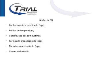 Noções de PCI

• Conhecimento e química do fogo;

• Pontos de temperatura;

• Classificação dos combustíveis;

• Formas de propagação do fogo;

• Métodos de extinção do fogo;

• Classes de incêndio.
 