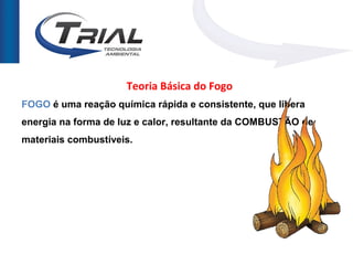 Teoria Básica do Fogo
FOGO é uma reação química rápida e consistente, que libera
energia na forma de luz e calor, resultante da COMBUSTÃO de
materiais combustíveis.
 