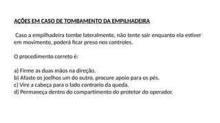 AÇÕES EM CASO DE TOMBAMENTO DA EMPILHADEIRA
Caso a empilhadeira tombe lateralmente, não tente sair enquanto ela estiver
em movimento, poderá ficar preso nos controles.
O procedimento correto é:
a) Firme as duas mãos na direção.
b) Afaste os joelhos um do outro, procure apoio para os pés.
c) Vire a cabeça para o lado contrario da queda.
d) Permaneça dentro do compartimento do protetor do operador.
 