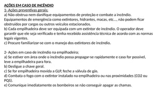 AÇÕES EM CASO DE INCÊNDIO
1- Ações preventivas gerais;
a) Não obstrua nem danifique equipamentos de proteção e combate a incêndio.
Equipamentos de emergência como extintores, hidrantes, macas, etc..., não podem ficar
obstruídos por cargas ou outros veículos estacionados.
b) Cada empilhadeira deve ser equipada com um extintor de incêndio. O operador deve
garantir que ele seja verificado e tenha recebido assistência técnica de acordo com as normas
legais vigentes.
c) Procure familiarizar-se com o manejo dos extintores de incêndio.
2- Ações em caso de incêndio na empilhadeira;
a) Se estiver em área onde o incêndio possa propagar-se rapidamente e caso for possível,
leve a empilhadeira para fora.
b) Desligue a chave geral.
c) Se for empilhadeira movida a GLP, feche a válvula de gás.
d) Combata o fogo com o extintor instalado na empilhadeira ou nas proximidades (CO2 ou
PQS).
e) Comunique imediatamente os bombeiros se não conseguir apagar as chamas.
 