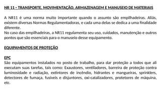 NR 11 - TRANSPORTE, MOVIMENTAÇÃO, ARMAZENAGEM E MANUSEIO DE MATERIAIS
A NR11 é uma norma muito importante quando o assunto são empilhadeiras. Aliás,
existem diversas Normas Regulamentadoras, e cada uma delas se dedica a uma finalidade
diferente.
No caso das empilhadeiras, a NR11 regulamenta seu uso, cuidados, manutenção e outros
pontos que são essenciais para o manuseio desse equipamento.
EQUIPAMENTOS DE PROTEÇÃO
EPC
São equipamentos instalados no posto de trabalho, para dar proteção a todos que ali
executam suas tarefas, tais como: Exaustores, ventiladores, barreira de proteção contra
luminosidade e radiação, extintores de incêndio, hidrantes e mangueiras, sprinklers,
detectores de fumaça, fusíveis e disjuntores, oxi-catalizadores, protetores de máquina,
etc.
 