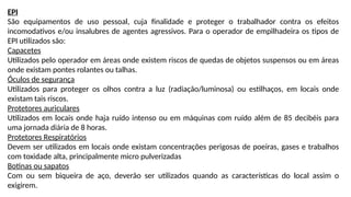 EPI
São equipamentos de uso pessoal, cuja finalidade e proteger o trabalhador contra os efeitos
incomodativos e/ou insalubres de agentes agressivos. Para o operador de empilhadeira os tipos de
EPI utilizados são:
Capacetes
Utilizados pelo operador em áreas onde existem riscos de quedas de objetos suspensos ou em áreas
onde existam pontes rolantes ou talhas.
Óculos de segurança
Utilizados para proteger os olhos contra a luz (radiação/luminosa) ou estilhaços, em locais onde
existam tais riscos.
Protetores auriculares
Utilizados em locais onde haja ruído intenso ou em máquinas com ruído além de 85 decibéis para
uma jornada diária de 8 horas.
Protetores Respiratórios
Devem ser utilizados em locais onde existam concentrações perigosas de poeiras, gases e trabalhos
com toxidade alta, principalmente micro pulverizadas
Botinas ou sapatos
Com ou sem biqueira de aço, deverão ser utilizados quando as características do local assim o
exigirem.
 