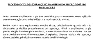 PROCEDIMENTOS DE SEGURANÇA NO MANUSEIO DO CILINDRO DE GÁS DA
EMPILHADEIRA
O uso de uma empilhadeira a gás traz benefícios para as operações, como agilidade
de movimentação dentro das indústrias e movimentação interna.
Porém, operar esse equipamento envolve riscos, principalmente quando não são
observados os devidos procedimentos de segurança. Afinal, a empilhadeira a gás
precisa do gás liquefeito para funcionar, aumentando os riscos de acidentes. Por ser
um material muito volátil e com potencial explosivo, diversas medidas de segurança
são necessárias, principalmente no manuseio do cilindro de gás.
 