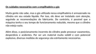 Os cuidados necessários com a empilhadeira a gás
Muita gente não sabe, mas o gás utilizado nessa empilhadeira é armazenado no
cilindro em seu estado líquido. Por isso, ele deve ser instalado com atenção,
seguindo as recomendações do fabricante. Do contrário, é possível que a
máquina tenha o seu tempo de funcionamento reduzido, mesmo que o cilindro
não esteja vazio.
Além disso, o posicionamento incorreto do cilindro pode provocar vazamentos,
desperdício e acidentes. Por ser um material muito volátil e com potencial
explosivo, diversas medidas de segurança são estritamente necessárias.
 