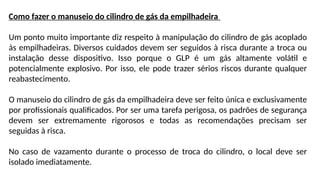 Como fazer o manuseio do cilindro de gás da empilhadeira
Um ponto muito importante diz respeito à manipulação do cilindro de gás acoplado
às empilhadeiras. Diversos cuidados devem ser seguidos à risca durante a troca ou
instalação desse dispositivo. Isso porque o GLP é um gás altamente volátil e
potencialmente explosivo. Por isso, ele pode trazer sérios riscos durante qualquer
reabastecimento.
O manuseio do cilindro de gás da empilhadeira deve ser feito única e exclusivamente
por profissionais qualificados. Por ser uma tarefa perigosa, os padrões de segurança
devem ser extremamente rigorosos e todas as recomendações precisam ser
seguidas à risca.
No caso de vazamento durante o processo de troca do cilindro, o local deve ser
isolado imediatamente.
 