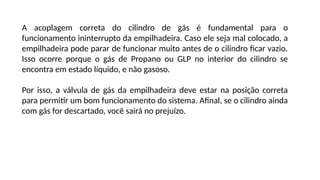 A acoplagem correta do cilindro de gás é fundamental para o
funcionamento ininterrupto da empilhadeira. Caso ele seja mal colocado, a
empilhadeira pode parar de funcionar muito antes de o cilindro ficar vazio.
Isso ocorre porque o gás de Propano ou GLP no interior do cilindro se
encontra em estado líquido, e não gasoso.
Por isso, a válvula de gás da empilhadeira deve estar na posição correta
para permitir um bom funcionamento do sistema. Afinal, se o cilindro ainda
com gás for descartado, você sairá no prejuízo.
 