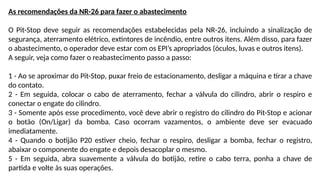 As recomendações da NR-26 para fazer o abastecimento
O Pit-Stop deve seguir as recomendações estabelecidas pela NR-26, incluindo a sinalização de
segurança, aterramento elétrico, extintores de incêndio, entre outros itens. Além disso, para fazer
o abastecimento, o operador deve estar com os EPI’s apropriados (óculos, luvas e outros itens).
A seguir, veja como fazer o reabastecimento passo a passo:
1 - Ao se aproximar do Pit-Stop, puxar freio de estacionamento, desligar a máquina e tirar a chave
do contato.
2 - Em seguida, colocar o cabo de aterramento, fechar a válvula do cilindro, abrir o respiro e
conectar o engate do cilindro.
3 - Somente após esse procedimento, você deve abrir o registro do cilindro do Pit-Stop e acionar
o botão (On/Ligar) da bomba. Caso ocorram vazamentos, o ambiente deve ser evacuado
imediatamente.
4 - Quando o botijão P20 estiver cheio, fechar o respiro, desligar a bomba, fechar o registro,
abaixar o componente do engate e depois desacoplar o mesmo.
5 - Em seguida, abra suavemente a válvula do botijão, retire o cabo terra, ponha a chave de
partida e volte às suas operações.
 