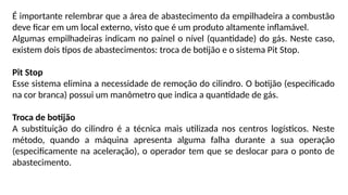 É importante relembrar que a área de abastecimento da empilhadeira a combustão
deve ficar em um local externo, visto que é um produto altamente inflamável.
Algumas empilhadeiras indicam no painel o nível (quantidade) do gás. Neste caso,
existem dois tipos de abastecimentos: troca de botijão e o sistema Pit Stop.
Pit Stop
Esse sistema elimina a necessidade de remoção do cilindro. O botijão (especificado
na cor branca) possui um manômetro que indica a quantidade de gás.
Troca de botijão
A substituição do cilindro é a técnica mais utilizada nos centros logísticos. Neste
método, quando a máquina apresenta alguma falha durante a sua operação
(especificamente na aceleração), o operador tem que se deslocar para o ponto de
abastecimento.
 