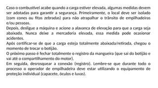 Caso o combustível acabe quando a carga estiver elevada, algumas medidas devem
ser adotadas para garantir a segurança. Primeiramente, o local deve ser isolado
(com cones ou fitas zebradas) para não atrapalhar o trânsito de empilhadeiras
e/ou pessoas.
Depois, desligue a máquina e acione a alavanca de elevação para que a carga seja
abaixada. Nunca deixe a mercadoria elevada, essa medida pode ocasionar
acidentes.
Após certificar-se de que a carga esteja totalmente abaixada/retirada, chegou o
momento de trocar o botijão.
O próximo passo é fechar totalmente o registro da mangueira (que sai do botijão e
vai até o compartilhamento do motor).
Em seguida, desrosquear a conexão (registro). Lembre-se que durante todo o
processo o operador de empilhadeira deve estar utilizando o equipamento de
proteção individual (capacete, óculos e luvas).
 