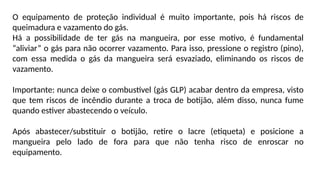 O equipamento de proteção individual é muito importante, pois há riscos de
queimadura e vazamento do gás.
Há a possibilidade de ter gás na mangueira, por esse motivo, é fundamental
“aliviar” o gás para não ocorrer vazamento. Para isso, pressione o registro (pino),
com essa medida o gás da mangueira será esvaziado, eliminando os riscos de
vazamento.
Importante: nunca deixe o combustível (gás GLP) acabar dentro da empresa, visto
que tem riscos de incêndio durante a troca de botijão, além disso, nunca fume
quando estiver abastecendo o veículo.
Após abastecer/substituir o botijão, retire o lacre (etiqueta) e posicione a
mangueira pelo lado de fora para que não tenha risco de enroscar no
equipamento.
 