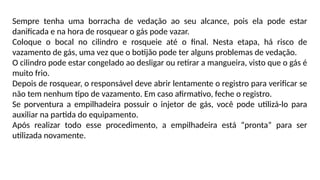 Sempre tenha uma borracha de vedação ao seu alcance, pois ela pode estar
danificada e na hora de rosquear o gás pode vazar.
Coloque o bocal no cilindro e rosqueie até o final. Nesta etapa, há risco de
vazamento de gás, uma vez que o botijão pode ter alguns problemas de vedação.
O cilindro pode estar congelado ao desligar ou retirar a mangueira, visto que o gás é
muito frio.
Depois de rosquear, o responsável deve abrir lentamente o registro para verificar se
não tem nenhum tipo de vazamento. Em caso afirmativo, feche o registro.
Se porventura a empilhadeira possuir o injetor de gás, você pode utilizá-lo para
auxiliar na partida do equipamento.
Após realizar todo esse procedimento, a empilhadeira está “pronta” para ser
utilizada novamente.
 