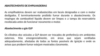 ABASTECIMENTO DE EMPILHADEIRAS
As empilhadeiras devem ser reabastecidas em locais designados e com o motor
desligados. É terminantemente proibido fumar durante o abastecimento. Os
respingos de combustível líquido devem ser limpos e a tampa do reservatório
recolocada antes de funcionar novamente o motor.
Abastecimento a gás GLP
Os cilindros dos veículos a GLP devem ser trocados de preferência em ambientes
externos. Mas emergencialmente, em áreas que sejam ventiladas
adequadamente, afastadas de todas as fontes possíveis de ignição e onde os
avisos que proíbem fumar estejam mostrados claramente.
 