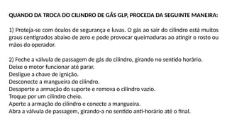 QUANDO DA TROCA DO CILINDRO DE GÁS GLP, PROCEDA DA SEGUINTE MANEIRA:
1) Proteja-se com óculos de segurança e luvas. O gás ao sair do cilindro está muitos
graus centígrados abaixo de zero e pode provocar queimaduras ao atingir o rosto ou
mãos do operador.
2) Feche a válvula de passagem de gás do cilindro, girando no sentido horário.
Deixe o motor funcionar até parar.
Desligue a chave de ignição.
Desconecte a mangueira do cilindro.
Desaperte a armação do suporte e remova o cilindro vazio.
Troque por um cilindro cheio.
Aperte a armação do cilindro e conecte a mangueira.
Abra a válvula de passagem, girando-a no sentido anti-horário até o final.
 