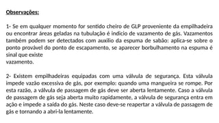 Observações:
1- Se em qualquer momento for sentido cheiro de GLP proveniente da empilhadeira
ou encontrar áreas geladas na tubulação é indicio de vazamento de gás. Vazamentos
também podem ser detectados com auxilio da espuma de sabão: aplica-se sobre o
ponto provável do ponto de escapamento, se aparecer borbulhamento na espuma é
sinal que existe
vazamento.
2- Existem empilhadeiras equipadas com uma válvula de segurança. Esta válvula
impede vazão excessiva de gás, por exemplo: quando uma mangueira se rompe. Por
esta razão, a válvula de passagem de gás deve ser aberta lentamente. Caso a válvula
de passagem de gás seja aberta muito rapidamente, a válvula de segurança entra em
ação e impede a saída do gás. Neste caso deve-se reapertar a válvula de passagem de
gás e tornando a abri-la lentamente.
 