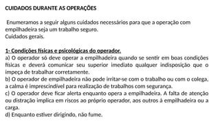 CUIDADOS DURANTE AS OPERAÇÕES
Enumeramos a seguir alguns cuidados necessários para que a operação com
empilhadeira seja um trabalho seguro.
Cuidados gerais.
1- Condições físicas e psicológicas do operador.
a) O operador só deve operar a empilhadeira quando se sentir em boas condições
físicas e deverá comunicar seu superior imediato qualquer indisposição que o
impeça de trabalhar corretamente.
b) O operador de empilhadeira não pode irritar-se com o trabalho ou com o colega,
a calma é imprescindível para realização de trabalhos com segurança.
c) O operador deve ficar alerta enquanto opera a empilhadeira. A falta de atenção
ou distração implica em riscos ao próprio operador, aos outros á empilhadeira ou a
carga.
d) Enquanto estiver dirigindo, não fume.
 