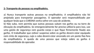 2- Transporte de pessoas na empilhadeira.
a) Nunca transporte outras pessoas na empilhadeira. A empilhadeira não foi
projetada para transportar passageiros. O operador será responsabilizado por
qualquer lesão que o CARONA venha sofrer em caso de acidente.
b) Não suba, nem permita que outras pessoas subam nos garfos ou na torre de
elevação da empilhadeira. Se emergencialmente for preciso utilizá-la para isso, use
uma gaiola de segurança com guarda corpo e que fique firmemente fixado aos
garfos. O trabalhador que estiver suspenso sobre os garfos deverá estar equipado
com cinto de segurança, cujo o cabo deverá estar ancorado em um ponto fixo fora
da empilhadeira. A queda de uma pessoa que esteja sobre os garfos é
responsabilidade do operador.
 