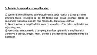 3- Posição do operador na empilhadeira.
a) Sente-se á empilhadeira confortavelmente, após regular o banco para sua
estatura física. Posicione-se de tal forma que possa alcançar todos os
comandos manuais e dos pés com facilidade. Regule os espelhos.
b) Nunca opere a empilhadeira com os calçados e/ou mãos molhados ou
sujos de graxa.
c) Permaneça sentado todo o tempo que estiver operando a empilhadeira.
Conserve a cabeça, braços, mãos, pernas e pés dentro do compartimento do
operador.
 