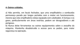 4- Outros cuidados.
a) Não permita, em locais fechados, que uma empilhadeira a combustão
permaneça parada por longos períodos com o motor em funcionamento,
mesmo que esta empilhadeira esteja equipada com catalizador. A fumaça e os
gases, particularmente em áreas restritas, podem ser desagradáveis e até
perigosas.
b) Nunca deixe ferramentas ou outros equipamentos sobre o assoalho da
máquina. Mantenha desobstruído o acesso para os pedais, para maior
segurança na operação.
 