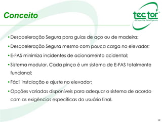 Funcionamento
• O E-FAS controlado eletronicamente é ativado por
uma célula de carga, ligado ao conjunto de fixação
do cabo. O ajuste sugerido é de 20% da massa do
elevador vazio.
O E-FAS controlado mecanicamente é ativado
através de uma construção mecânica ligada direta
ou indiretamente ao cabeamento. O ajuste ocorre
por ação de molas instaladas no mecanismo do
cabeamento.
12
 