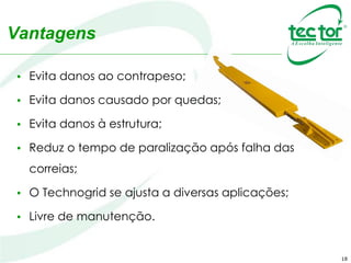 Vantagens
• Evita danos ao contrapeso;
• Evita danos causado por quedas;
• Evita danos à estrutura;
• Reduz o tempo de paralização após falha das correias;
• O Technogrid se ajusta a diversas aplicações;
• Livre de manutenção.
18
 