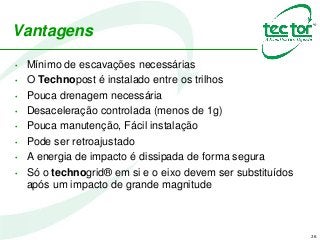 Vantagens
• Mínimo de escavações necessárias
• O Technopost é instalado entre os trilhos
• Pouca drenagem necessária
• Desaceleração controlada (menos de 1g)
• Pouca manutenção, Fácil instalação
• Pode ser retroajustado
• A energia de impacto é dissipada de forma segura
• Só o technogrid® em si e o eixo devem ser substituídos
após um impacto de grande magnitude
26
 