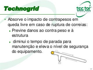 37
Technogrid
• Absorve o impacto de contrapesos em
queda livre em caso de ruptura de correias:
► Previne danos ao contra peso e à
estrutura
► diminui o tempo de parada para
manutenção e eleva o nível de segurança
do equipamento.
 
