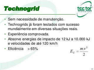 40
• Sem necessidade de manutenção.
• Technogrids já foram testados com sucesso
mundialmente em diversas situações reais.
• Experiência comprovada.
• Absorve energias de impacto de 12 kJ a 10.000 kJ
e velocidades de até 120 km/h
• Eficiência > 65%
Technogrid
 