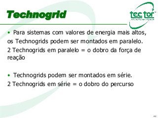 42
Technogrid
• Para sistemas com valores de energia mais altos,
os Technogrids podem ser montados em paralelo.
2 Technogrids em paralelo = o dobro da força de
reação
• Technogrids podem ser montados em série.
2 Technogrids em série = o dobro do percurso
 