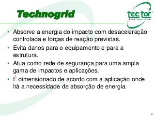 43
• Absorve a energia do impacto com desaceleração
controlada e forças de reação previstas.
• Evita danos para o equipamento e para a
estrutura.
• Atua como rede de segurança para uma ampla
gama de impactos e aplicações.
• É dimensionado de acordo com a aplicação onde
há a necessidade de absorção de energia
Technogrid
 
