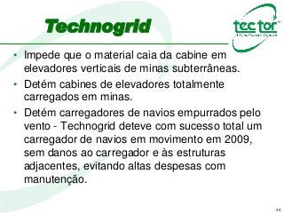 44
Technogrid
• Impede que o material caia da cabine em
elevadores verticais de minas subterrâneas.
• Detém cabines de elevadores totalmente
carregados em minas.
• Detém carregadores de navios empurrados pelo
vento - Technogrid deteve com sucesso total um
carregador de navios em movimento em 2009,
sem danos ao carregador e às estruturas
adjacentes, evitando altas despesas com
manutenção.
 
