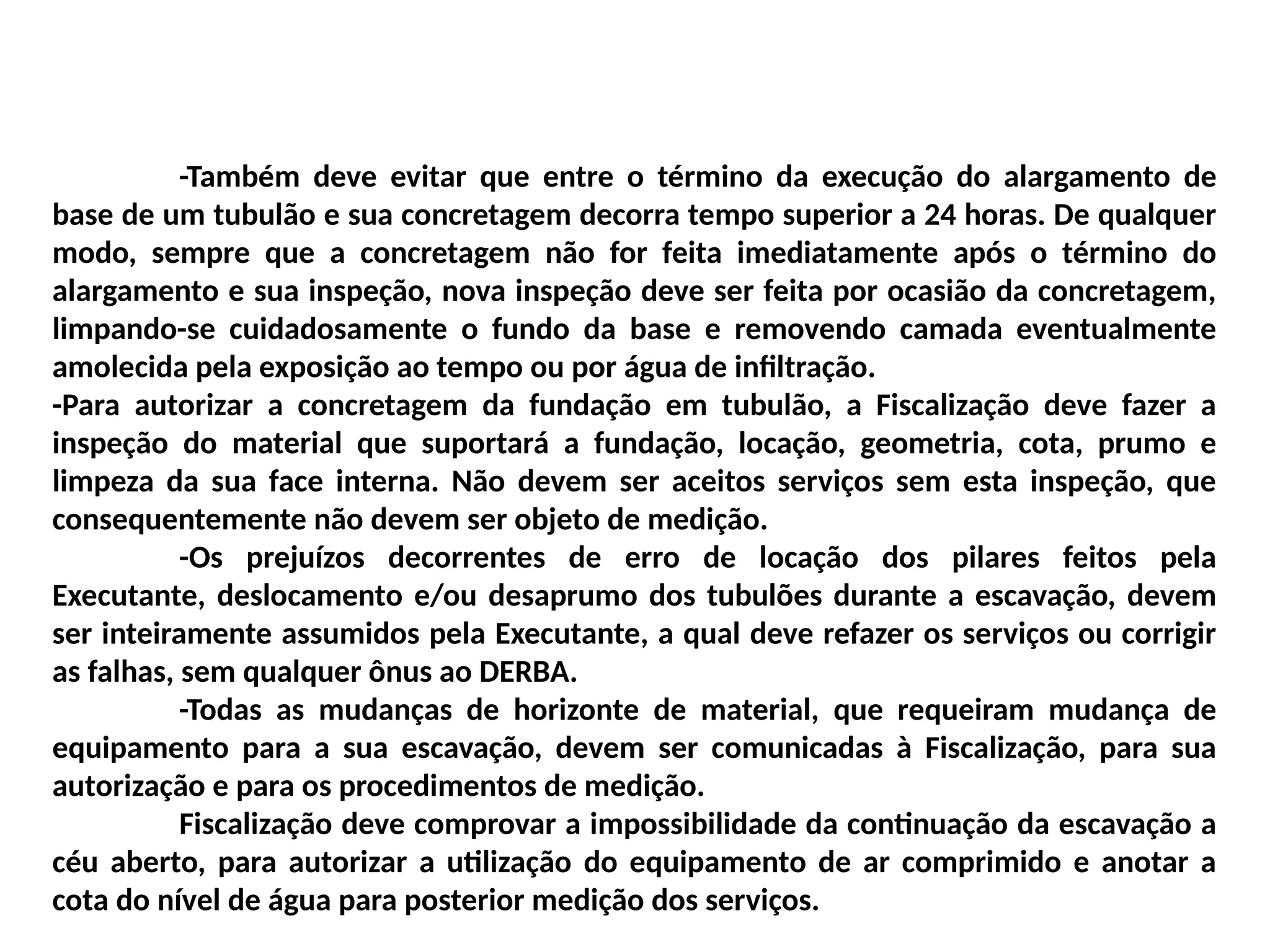 -Também deve evitar que entre o término da execução do alargamento de
base de um tubulão e sua concretagem decorra tempo superior a 24 horas. De qualquer
modo, sempre que a concretagem não for feita imediatamente após o término do
alargamento e sua inspeção, nova inspeção deve ser feita por ocasião da concretagem,
limpando-se cuidadosamente o fundo da base e removendo camada eventualmente
amolecida pela exposição ao tempo ou por água de infiltração.
-Para autorizar a concretagem da fundação em tubulão, a Fiscalização deve fazer a
inspeção do material que suportará a fundação, locação, geometria, cota, prumo e
limpeza da sua face interna. Não devem ser aceitos serviços sem esta inspeção, que
consequentemente não devem ser objeto de medição.
-Os prejuízos decorrentes de erro de locação dos pilares feitos pela
Executante, deslocamento e/ou desaprumo dos tubulões durante a escavação, devem
ser inteiramente assumidos pela Executante, a qual deve refazer os serviços ou corrigir
as falhas, sem qualquer ônus ao DERBA.
-Todas as mudanças de horizonte de material, que requeiram mudança de
equipamento para a sua escavação, devem ser comunicadas à Fiscalização, para sua
autorização e para os procedimentos de medição.
Fiscalização deve comprovar a impossibilidade da continuação da escavação a
céu aberto, para autorizar a utilização do equipamento de ar comprimido e anotar a
cota do nível de água para posterior medição dos serviços.
 