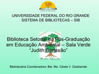 UNIVERSIDADE FEDERAL DO RIO GRANDE
      SISTEMA DE BIBLIOTECAS – SIB




Biblioteca Setorial da Pós-Graduação
em Educação Ambiental – Sala Verde
           “Judith Cortesão”


 Bibliotecária Coordenadora: Bel. Me. Cibele V. Dziekaniak
 