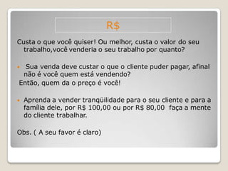 R$
Custa o que você quiser! Ou melhor, custa o valor do seu
  trabalho,você venderia o seu trabalho por quanto?

 Sua venda deve custar o que o cliente puder pagar, afinal
 não é você quem está vendendo?
Então, quem da o preço é você!

   Aprenda a vender tranqüilidade para o seu cliente e para a
    família dele, por R$ 100,00 ou por R$ 80,00 faça a mente
    do cliente trabalhar.

Obs. ( A seu favor é claro)
 