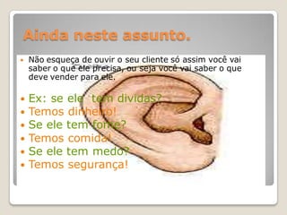 Ainda neste assunto.
   Não esqueça de ouvir o seu cliente só assim você vai
    saber o que ele precisa, ou seja você vai saber o que
    deve vender para ele.

 Ex: se ele tem dividas?
 Temos dinheiro!
 Se ele tem fome?
 Temos comida!
 Se ele tem medo?
 Temos segurança!
 