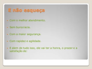 E não esqueça

   Com o melhor atendimento.

   Sem burocracia.

   Com a maior segurança.

   Com rapidez e agilidade.

   E alem de tudo isso, ele vai ter a honra, o prazer e a
    satisfação de:
 