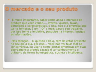 O mercado e o seu produto

  É muito importante, saber como anda o mercado do
     produto que você vende.... Prazos, valores, taxas,
     benefícios e características. E isso, não é a empresa que
     vai te fornecer, é um “ Q” a mais para o seu trabalho,
     por isso tome a iniciativa, pesquise na internet, busque
     as informações.

     Mas atenção... O quesito ETICA, tem de estar presente
     no seu dia a dia, por isso... Você não vai falar mal da
     concorrência, ou usar o nome destas empresas em suas
     abordagens a grande sacada é ter conhecimento e
     utilizá-lo de forma homeopática, sucinta e inteligente.
 