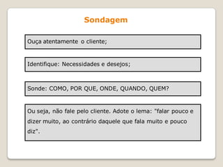 Sondagem

Ouça atentamente o cliente;



Identifique: Necessidades e desejos;



Sonde: COMO, POR QUE, ONDE, QUANDO, QUEM?



Ou seja, não fale pelo cliente. Adote o lema: "falar pouco e
dizer muito, ao contrário daquele que fala muito e pouco
diz".
 
