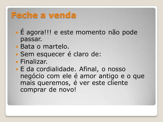 Feche a venda

   É agora!!! e este momento não pode
    passar.
   Bata o martelo.
   Sem esquecer é claro de:
   Finalizar.
   E da cordialidade. Afinal, o nosso
    negócio com ele é amor antigo e o que
    mais queremos, é ver este cliente
    comprar de novo!
 