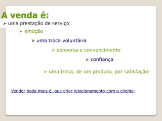 A venda é:
      emoção
            uma troca voluntária

                      conversa e convencimento
                                      confiança

                  uma troca, de um produto, por satisfação!



  Vender nada mais é, que criar relacionamento com o cliente.
 