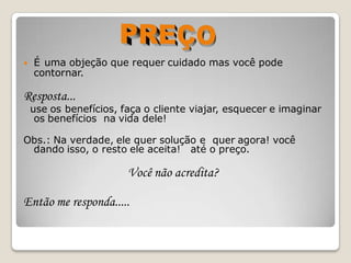    É uma objeção que requer cuidado mas você pode
    contornar.

Resposta...
    use os benefícios, faça o cliente viajar, esquecer e imaginar
     os benefícios na vida dele!

Obs.: Na verdade, ele quer solução e quer agora! você
 dando isso, o resto ele aceita! até o preço.

                        Você não acredita?

Então me responda.....
 